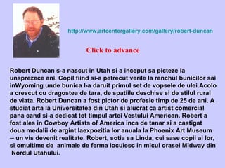 Robert Duncan s-a nascut in Utah si a inceput sa picteze la unsprezece ani. Copil fiind si-a petrecut verile la ranchul bunicilor sai inWyoming unde bunica I-a daruit primul set de vopsele de ulei.Acolo a crescut cu dragostea de tara, de spatiile deschise si de stilul rural de viata. Robert Duncan a fost pictor de profesie timp de 25 de ani. A studiat arta la Universitatea din Utah si alucrat ca artist comercial pana cand si-a dedicat tot timpul artei Vestului American. Robert a fost ales in Cowboy Artists of America inca de tanar si a castigat doua medalii de argint laexpozitia lor anuala la Phoenix Art Museum -- un vis devenit realitate. Robert, sotia sa Linda, cei sase copii ai lor, si omultime de  animale de ferma locuiesc in micul orasel Midway din  Nordul Utahului. http://www.artcentergallery.com/gallery/robert-duncan Click to advance 