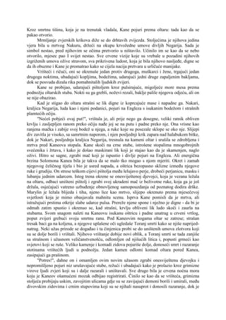 Kroz smrtnu tišinu, koja je na trenutak vladala, Kane pojuri prema oltaru: tada kao da se
pakao otvorio.
Mrmljanje zvjerskih krikova diže se do drhtavih zvijezda. Stoljećima je njihova jedina
vjera bila u mrtvog Nakuru, držeći na okupu krvožedne umove divljih Negarija. Sada je
simbol nestao, pred njihovim se očima pretvorio u ništavilo. Učinilo im se kao da se nebo
otvorilo, mjesec pao I svijet nestao. Sve crvene vizije koje su vrebale u pozadini njihovih
izgriženih umova ožive stravom, sva prikrivena ludost, koja je bila njihovo nasljeđe, digne se
da ih obuzme i Kane je promatrao kako se cijela nacija pretvara u urličuće manijake.
Vrišteći i ričući, oni se okrenuše jedan protiv drugoga, muškarci i žene, trgajući jedan
drugoga noktima, ubadajući kopljima, bodežima, udarajući jedni druge zapaljenim bakljama,
dok se posvuda dizala rika pomahnitalih ljudskih zvijeri.
Kane se probijao, udarajući pištoljem kroz pulsirajuće, migoljeće more mesa prema
podnožju oltarskih stuba. Nokti su ga grebli, noževi rezali, baklje palile njegovu odjeću, ali on
se nije obazirao.
Kad je stigao do oltara strašni se lik digne iz koprcajuće mase i napadne ga. Nakari,
kraljica Negarija, luda kao i njeni podanici, pojuri na Engleza s isukanim bodežom i strašnih
plamtećih očiju.
"Nećeš pobjeći ovaj put!", vrištala je, ali prije nego ga dosegne, veliki ratnik obliven
krvlju i zasljepljen ranom preko očiju nađe joj se na putu i padne preko nje. Ona vrisne kao
ranjena mačka i zabije svoj bodež u njega, a ruke koje su posezale sklope se oko nje. Slijepi
div zavitla je visoko, sa samrtnim naporom, i njen posljednji krik zapara nad halabukom bitke,
dok je Nakari, posljednja kraljica Negarija, tresnula na kameni oltar i srušila se zdrobljena i
mrtva pred Kaneova stopala. Kane skoči na crne stube, istrošene stopalima mnogobrojnih
svećenika i žrtava, i kako je došao maskirani lik koji je stajao kao da je skamenjen, naglo
oživi. Hitro se sagne, zgrabi mač koji je ispustio i divlje pojuri na Engleza. Ali energična
brzina Solomona Kanea bila je takva da se malo tko mogao s njom mjeriti. Okret i zamah
njegovog čeličnog tijela i bio je usred napada, a oštrica bezopasno sklizne između njegove
ruke i grudiju. On strese teškom cijevi pištolja među lelujavo perje, drobeći perjanicu, masku i
lubanju jednim udarcem. Istog trena okrene se onesviještenoj djevojci, koja je vezana ležala
na oltaru, odbaci uništeni pištolj i zgrabi svoj ukradeni mač iz beživotne ruke, koja ga je još
držala, osjećajući vatreno uzbuđenje obnovljenog samopouzdanja od poznatog dodira drške.
Marylin je ležala blijeda i tiha, njeno lice kao mrtvo, slijepo okrenuto prema mjesečevoj
svjetlosti koja je mimo obasjavala mahnitu scenu. Isprva Kane pomisli da je mrtva, ali
istražujući prstima otkrije slabe udarce pulsa. Prereže njene spone i nježno je digne - da bi je
odmah zatim spustio i okrenuo se, kad strašni, krvlju obliveni lik ludo skoči i zaurla na
stubama. Svom snagom naleti na Kaneovu isukanu oštricu i padne unatrag u crveni vrtlog,
poput zvijeri grebući svoju smrtnu ranu. Pod Kaneovim nogama oltar se zatrese; strašan
tresak baci ga na koljena, a njegove uplašene oči ugledaše Toranj smrti kako se njiše naprijed-
natrag. Neki užas prirode se događao i ta činjenica probi se do uništenih umova zlotvora koji
su se dolje borili i vrištali. Njihovo vrištanje dobije novi oblik, a Toranj smrti se tada zanjiše
sa strašnom i užasnom veličanstvenošću, odlomljen od njišućih litica i, popusti grmeći kao
svjetovi koji se ruše. Veliko kamenje i komadi zidova pojuriše dolje, donoseći smrt i razaranje
stotinama vrištećih ljudi u podnožju. Jedan kamen odlomi komad oltara pored Kanea,
zasipajući ga prašinom.
"Potres!", dahne on i omamljen ovim novim užasom zgrabi onesviještenu djevojku i
nepromišljeno pojuri niz urušavajuće stube, režući i ubadajući kako je prolazio kroz grimizne
virove ljudi zvjeri koji su i dalje razarali i uništavali. Sve drugo bila je crvena noćna mora
koju je Kaneov ošamućeni mozak odbijao registrirati. Činilo se kao da se vrišteća, grimizna
stoljeća probijaju uskim, zavojitim ulicama gdje su se zavijajući demoni borili i umirali, među
divovskim zidovima i crnim stupovima koji su se njihali nasuprot i donosili razaranje, dok je
 