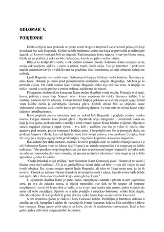 ODLOMAK V.
POBJEDNIK
Drhtava bijela zora prikrade se preko crnih bregova trepereći nad crvenim pokoljem koji
je nekada bio selo Bogonda. Kolibe su bile nedirnute, osim one koja se pretvorila u zadimljeni
ugarak, ali krovovi mnogih bili su otrgnuti. Raskomadane kosti, napola ili sasvim lišene mesa,
ležale su po prašini, a neke su bile raskoljene, kao da su pale s velike visine.
Bilo je to kraljevstvo smrti, s tek jednim znakom života. Solomon Kane oslanjao se na
svoju zakrvavljenu sjekiru i zurio u prizor, tupih, ludih očiju. Bio je namršten i prekriven
napola osušenom krvlju s velikih rana na grudima, licu i ramenima, ali nije obraćao pažnju na
ozljede.
Ljudi Bogonde nisu umrli sami. Sedamnaest harpija ležalo je među kostima. Šestoricu je
ubio Kane. Ostatak je umro pred pomahnitalim umirućim očajem Bogondija. Ali bila je to
premala cijena. Od četiri stotine ljudi Gornje Bogonde nitko nije doživio zoru. A harpije su
otišle - nazad u svoje pećine u crnim brdima, nažderane do sitosti.
Polaganim, mehaničkim koracima Kane počne skupljati svoje oružje. Pronađe svoj mač,
kamu, pištolje i ju-ju štap. Napusti selo i krene usponom do velike Goruove kolibe. I tu
zastane, zatečen novim užasom. Užasan humor harpija pokazao se u svom svojem sjaju. Iznad
vrata kolibe zurila je odrubljena Goruova glava. Debeli obrazi bili su obješeni, usne
slaboumno užasnute, a oči zurile kao u povrijeđenog djeteta. I u tim mrtvim očima Kane vidje
čuđenje i predbacivanje.
Kane pogleda prema ostacima koji su nekad bili Bogonda i pogleda smrtnu masku
Gorua. I digne stisnute šake ponad glave i blještavih očiju zategnutih i izmučenih usana na
koje je išla pjena, prokune nebo i zemlju i sfere iznad i ispod. Kune hladne zvijezde, blještavo
sunce, rugajući mjesec i šapat vjetra. I svu kob i sudbine, sve što je volio ili mrzio, tihe
gradove pod morem, prošla vremena i buduće eone. S bogohulstvom što je potresalo dušu, on
prokune bogove i đavle, koji od ljudske vrste čine svoju zabavu, i on prokune Čovjeka, koji
živi slijepo i slijepo saginje leđa pred božjim, željeznim kopitima okovanim stopalima.
Kad ostane bez daha zastane, dašćući. Iz nižih predjela čulo se duboko rikanje lavova i u
oči Solomona Kanea vrati se lukavi sjaj. Uspravi se, ostade nepomičan i iz njegovog se ludila
rodi plan. Tiho porekne svoje bogohulstvo, jer ako su potkovani bogovi napravili čovjeka sebi
za zabavu i razonodu, dali mu i mozak, da spozna umijeća i okrutnosti veće nego je za to bilo
sposobno i jedno živo biće.
"Ovdje pričekaj svoju priliku," reče Solomon Kane Goruovoj glavi. "Sunce će te sušiti i
hladna rosa noći naborati. Ali ja ću grabežljivce držati dalje od tebe i tvoje oči vidjet će pad
tvojih ubojica. Da, nisam mogao spasiti ljude Bogonde, ali tako mi Boga moje rase, ja ću ih
osvetiti. Čovjek je zabava i hrana titanskim stvorenjima noći i užasa, čija divovska krila lebde
nad njim. Ali i zlim stvarima dođe kraj - samo gledaj, Goru."
U sljedećim danima Kane je puno radio, započinjući odmah s prvom sivom svjetlošću
zore, pa sve do zalaska sunca, u bijeloj mjesečini, sve dok ne bi zaspao od potpune
iscrpljenosti. Lovio bi hranu dok je radio, a za svoje rane uopće nije mario, jedva svjestan da
same od sebe zacjeljuju. Spustio se u niže predjele i nasjekao bambusa, velike hrpe dugih,
žilavih stabljika. Rezao je debele grane drveća i jake lijane koje su mu služile kao užad.
S tim stvarima ojačao je zidove i krov Goruove kolibe. Pozabijao je bambuse duboko u
zemlju, uz zid, isprepleo i sapleo ih, vezujući ih čvrsto lijanama, koje su bile savitljive i žilave
kao remenje. Duge grane pričvrstio je za krov, čvrsto ih međusobno povezujući. Kad je bio
gotov jedva dabi slon mogao probiti te zidove.
 