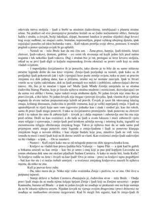 otkrivala mrtva stoljeća – ljudi u borbi sa strašnim čudovištima, istrebljujući s planeta strašne
užase. Na podlozi od sive promjenjive pozadine kretali su se čudni noćnomorni oblici, fantazije
ludila i straha; a čovjek, božji lakrdijaš, slijepi, bezumni lutalica iz prašine slijedeći dugi krvavi
trag svoje sudbine, ne znajući zašto, brutalan, nepromišljen, poput velikog ubojitog djeteta, ipak
osjećajući ponešto od iskre božanske vatre... Kull rukom protrlja svoje obrve, potresen; ti mračni
pogledi u ponor sjećanja uvijek bi ga uplašili.
– Nestali su – reče Brule kao da mu čita um. – Žene-ptice, harpije, ljudi-šišmiši, leteći
zlotvori, ljudi-vukovi, demoni, goblini – svi osim tih stvorenja od kojih jedno leži pred našim
nogama i tek nekoliko ljudi-vukova. Dug i strašan bio je rat, protegao se kroz krvava stoljeća,
otkad su se prvi ljudi digli iz kaljuže majmunskog života okrećući se protiv onih koji su onda
vladali svijetom.
– I naposljetku čovječanstvo ih je porazilo, tako davno je to bilo da su samo ništavne
mračne legende došle do nas kroz vrijeme. Zmijo-ljudi posljednji su nestali, ipak kako su ih
posljednji ljudi pokoravali čak i njih i tjerajući kroz puste zemlje svijeta, neka se pare sa pravim
zmijama sve dok jednog dana, kao u pričama, strašni soj ne nestane zauvijek. Ipak te Stvari
vratile su se vješto zakrinkane, dok su ljudi postajali sve mekši i izobličeni, zaboravljajući drevne
ratove. Ah, bio je to mračan i tajan rat! Među ljude Mlađe Zemlje umiješala su se strašna
čudovišta Starog Planeta, koje je čuvala njihova strašna mudrost i misticizam, dozvoljavajući im
da uzmu sve oblike i forme, tajno radeći svoja strahotna djela. Ni jedan čovjek nije znao tko je
pravi čovjek, a tko lažni. Ni jedan čovjek nije mogao vjerovati čovjeku. Ipak vlastita ih je vještina
nagnala da stvore načine prepoznavanja lažnih od pravih. Čovjek je uzeo lik iskovanog letećeg
zmaja, krilatog dinosaura, čudovišta iz prošlih vremena, koji je veliki neprijatelj zmija. I ljudi su
upotrebljavali te riječi koje sam vam izgovorio jednako kao i znak i simbol jer, kao što rekoh,
samo ih pravi ljudi mogu ponoviti. I tako se čovječanstvo promijenilo. Ipak ponovno su zlotvori
došli i to nakon što smo ih zaboravljali – čovjek je i dalje majmun i zaboravlja ono što mu nije
pred očima. Došli su kao svećenici; a do tada su ljudi u svom luksuzu i moći zaboravili vjeru
stare religije i vjerovanja, i zmijo-ljudi pod krinkom učitelja novog i istinitog kulta, izgradili su
monstruoznu religiju obožavanja zmijskog boga. Takva je njihova moć da se sada samo pod
prijetnjom smrti mogu ponoviti stare legende o zmijo-ljudima i ljudi se ponovno klanjaju
zmijskom bogu u novom obliku; i kao slijepe budale koje jesu, mnoštvo ljudi ne vidi vezu
između te moći i moći ljudi koji su ih davno srušili sa vlasti. Kao svećenici zmijo-ljudi zadovoljni
su što vladaju – a ipak... – On se zaustavi.
– Nastavi – Kull osjeti kako mu se od nelagode ponovno diže njegova kratka kosa.
– Kraljevi su vladali kao prava ljudska bića Valusije — šapne Pikt — a ipak kad bi gubili
u bitkama umirali su kao zmije – kao što je umro i onaj koji je pao pod kopljem Lavozuba na
crnim obalama dok smo mi otočani pljačkali Sedam Carstava. A kako to može biti, lorde Kulle?
Te kraljeve rodile su žene i živjeli su kao ljudi! Ovo je istina – pravi su kraljevi tajno pogubljeni
– baš kao što ste i vi noćas trebali umrijeti – a svećenici zmijskog kraljevstva zauzeli bi njihova
mjesta, da nitko ne zna.
Kull je psovao kroz zube.
– Da, tako mora da je. Nitko nije vidio svećenika Zmije i poživio, to se zna. Oni žive u
potpunoj tajnosti.
– Stanje države u Sedam Carstava zbunjujuća je, čudovišna stvar – reče Brule. – Ondje
pravi ljudi znaju da se među njima šuljaju špijuni Zmije i ljudi koji su Zmijini saveznici – poput
Kaanuuba, baruna od Blaala – a ipak ni jedan čovjek ne usuđuje se prokazati one na koje sumnja
da ne bi iskusio njihovu osvetu. Nijedan čovjek ne vjeruje svojim drugovima i pravi državnici ne
usuđuju se međusobno otvoreno razgovarati. Kad bi mogli biti sigurni, kad bi zmijo-ljudi ili
 