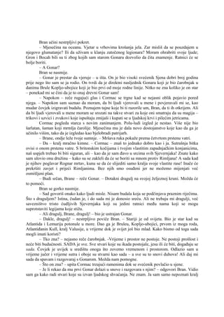 Bran učini nestrpljivi pokret.
– Mjesečina na oceanu. Vjetar u vrhovima krošanja jela. Zar misliš da se pouzdajem u
njegovo glumatanje? Ili da uživam u klanju zatočenog legionara? Moram ohrabriti svoje ljude;
Gron i Bocah bili su ti zbog kojih sam starom Gonaru dozvolio da čita znamenje. Ratnici će se
bolje boriti.
– A Gonar?
Bran se nasmije.
– Gonar je prestar da vjeruje – u išta. On je bio visoki svećenik Sjena dobri broj godina
prije nego što sam se ja rodio. On tvrdi da je direktni nasljednik Gonara koji je bio čarobnjak u
danima Brule Kopljo-ubojice koji je bio prvi od moje rodne linije. Nitko ne zna koliko je on star
– ponekad mi se čini da je to onaj drevni Gonar sam!
– Napokon – reče rugajući glas i Cormac se trgne kad se nejasni oblik pojavio pored
njega. – Napokon sam saznao da moram, da bi ljudi vjerovali u mene i povjeravali mi se, kao
mudar čovjek izigravati budalu. Poznajem tajne koje bi ti razorile um, Bran, da ti ih otkrijem. Ali
da bi ljudi vjerovali u mene moram se srozati na takve stvari za koje oni smatraju da su magija –
trikovi i uzvici i zvukovi koje ispuštaju zmijaši i kupati se u ljudskoj krvi i pilećim jetricama.
Cormac pogleda starca s novim zanimanjem. Polu-ludi izgled je nestao. Više nije bio
šarlatan, šaman koji mrmlja čarolije. Mjesečina mu je dala novo dostojanstvo koje kao da ga je
učinilo višim, tako da je izgledao kao bjelobradi patrijarh.
– Brane, ondje leže tvoje sumnje. – Mršava ruka pokaže prema četvrtom prstenu vatri.
– Da – kralj mračno kimne. – Cormac – znaš to jednako dobro kao i ja. Sutrašnja bitka
ovisi o onom prstenu vatre. S britonskim kočijama i tvojim vlastitim zapadnjačkim konjanicima,
naš uspjeh trebao bi biti siguran, ali – kao da je sam đavo u srcima svih Sjevernjaka! Znate kako
sam ulovio onu družinu – kako su se zakleli da će se boriti sa mnom protiv Rimljana! A sada kad
je njihov poglavar Rognar mrtav, kunu se da će slijediti samo kralja svoje vlastite rase! Inače će
prekršiti zavjet i prijeći Rimljanima. Bez njih smo osuđeni jer ne možemo mijenjati već
osmišljeni plan.
– Budi srčan, Brane – reče Gonar. – Dotakni dragulj na svojoj željeznoj kruni. Možda će
to pomoći.
Bran se gorko nasmije.
– Sad govoriš onako kako ljudi misle. Nisam budala koja se podčinjava praznim riječima.
Što s draguljem? Istina, čudan je, i do sada mi je donosio sreću. Ali ne trebaju mi dragulji, već
savezništvo tristo ćudljivih Sjevernjaka koji su jedini ratnici među nama koji se mogu
suprotstaviti legijama koje stižu.
– Ali dragulj, Brane, dragulj! – bio je ustrajan Gonar.
– Dakle, dragulj! – nestrpljivo poviče Bran. – Stariji je od svijeta. Bio je star kad su
Atlantida i Lemurija potonule u more. Dao ga je Bruleu, Kopljo-ubojici, prvom iz moga roda,
Atlantiđanin Kull, kralj Valusije, u vrijeme dok je svijet još bio mlad. Kako bismo od toga sada
mogli imati koristi?
– Tko zna? – nejasno reče čarobnjak. -Vrijeme i prostor ne postoje. Ne postoji prošlost i
neće biti budućnosti. SADA je sve. Sve stvari koje su ikada postojale, jesu ili će biti, događaju se
sada. Čovjek je uvijek u središtu onoga što zovemo vremenom i prostorom. Odlazio sam u
vrijeme jučer i vrijeme sutra i oboje su stvarni kao sada – a sve su to snovi duhova! Ali daj mi
sada da spavam i razgovaraj s Gonarom. Možda nam pomogne.
– Što on zna? – upita Cormac trzajući ramenima dok se svećenik povlačio u sjene.
– Je li rekao da mu prvi Gonar dolazi u snove i razgovara s njim? – odgovori Bran. Vidio
sam ga kako radi stvari koje su izvan ljudskog shvaćanja. Ne znam. Ja sam samo nepoznati kralj
 