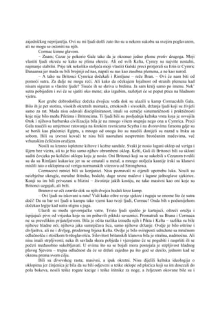 zajedničkog neprijatelja. Ovi su mi ljudi došli zato što su u nekom sukobu sa svojim poglavarem,
ali ne mogu se osloniti na njih.
Cormac kimne glavom.
– Znam; Cezar je pokorio Gale tako da je okrenuo jedno pleme protiv drugoga. Moji
vlastiti ljudi okreću se kako se plima okreće. Ali od svih Kelta, Cymry su najviše nestalni,
najmanje stabilni. Prije tek nekoliko stoljeća moji vlastiti Galski preci protjerali su Erin iz Cymric
Danaansa jer mada su bili brojniji od nas, napali su nas kao zasebna plemena, a ne kao narod.
– A tako su Britonci Cymrica dočekali i Rimljane – reče Bran. – Ovi će nam biti od
pomoći sutra. Za dalje ne mogu reći. Ali kako da očekujem lojalnost od stranih plemena kad
nisam siguran u vlastite ljude? Tisuće ih se skriva u brdima. Ja sam kralj samo po imenu. Nek’
sutra pobijedim i svi će se sjatiti oko mene; ako izgubim, razletjet će se poput ptica na hladnom
vjetru.
Kor grube dobrodošlice dočeka dvojicu vođa dok su ulazili u kamp Cormacskih Gala.
Bilo ih je pet stotina, visokih okretnih momaka, crnokosih i sivookih, držanja ljudi koji su živjeli
samo za rat. Mada nisu odavali discipliniranost, imali su ozračje sistematičnosti i praktičnosti
koje nije bilo među Piktima i Britoncima. Ti ljudi bili su posljednja keltska vrsta koja je osvojila
Otok i njihova barbarska civilizacija bila je na mnogo višem stupnju nego ona u Cymrica. Preci
Gala naučili su umjetnost ratovanja na širokim ravnicama Scytha i na dvorovima faraona gdje su
se borili kao plaćenici Egipta, a mnogo od onoga što su naučili donijeli su nazad u Irsku sa
sobom. Bili su izvrsni kovači te nisu bili naoružani nespretnim brončanim mačevima, već
vrhunskim čeličnim oružjem.
Nosili su krasno ispletene kiltove i kožne sandale. Svaki je nosio lagani oklop od veriga i
šljem bez vizira, ali to je bio samo njihov obrambeni oklop. Kelti, Gali ili Britonci bili su skloni
suditi čovjeka po količini oklopa koju je nosio. Oni Britonci koji su se sukobili s Cezarom tvrdili
su da su Rimljani kukavice jer su se omatali u metal, a mnogo stoljeća kasnije irski su klanovi
mislili isto o oklopima od veriga normanskih vitezova od Strongbowa.
Cormacovi ratnici bili su konjanici. Nisu poznavali ni cijenili upotrebu luka. Nosili su
neizbježne okrugle, metalne štitnike, bodeže, duge ravne mačeve i lagane jednoglave sjekirice.
Konji su im bili privezani u blizini – životinje jakih kostiju, ne tako masivni kao oni koje su
Britonci uzgajali, ali brži.
Branove se oči ozariše dok su njih dvojca hodali kroz kamp.
– Ovi ljudi su iskovani u ratu! Vidi kako oštre svoje sjekire i rugaju se onome što će sutra
doći! Da su bar svi ljudi u kampu tako vjerni kao tvoji ljudi, Cormac! Onda bih s podsmijehom
dočekao legije kad sutra stignu s juga.
Ulazili su među sjevernjačke vatre. Tristo ljudi sjedilo je kartajući, oštreći oružja i
ispijajući pivo od vrijeska koje su im pribavili piktski saveznici. Promatrali su Brana i Cormaca
ne sa prevelikim prijateljstvom. Bila je očita razlika između njih i Pikta i Kelta – razlika su bile
njihove hladne oči, njihova jaka sumnjičava lica, samo njihovo držanje. Ovdje je bilo oštrine i
divljaštva, ali ne i divljeg, prodornog bijesa Kelta. Ovdje je bilo svireposti udružene sa mračnom
odlučnošću i stoičkom tvrdoglavošću. Silovitost britanskih klanova bila je strašna, nadmoćna. Ali
nisu imali strpljivosti; neka ih savlada skora pobjeda i vjerojatno će se pogubiti i raspršiti ili se
početi međusobno sukobljavati. U ovima što su se bojali mora postojala je strpljivost hladnog
plavog Sjevera – trajna odlučnost da će se držati zajedno pa što god se desilo, jednom kad se
okrenu prema svom cilju.
Bili su divovskog rasta; masivni, a ipak okretni. Nisu dijelili keltsku ideologiju o
oklopima jer činjenica je bila da su bili odjeveni u teške oklope od pločica koji su im dosezali do
pola bokova, nosili teške rogate kacige i teške štitnike za noge, a željezom okovane bile su i
 