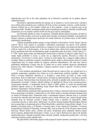 objavljivanja novi lik je bio tako popularan da je Howard u periodu od tri godine objavio
sedamnaest priča.
Howardova neprestana potreba da mijenja, da se okušava u novim žanrovima i iskušava
nova tržišta priča ponukala ga je sredinom 30-ih da se baci na pisanje vesterna, a nešto kasnije i
krimića. Potonji mu se nisu osobito svidjeli pa je brzo odustao i vratio se temama koje su ga
doista privlačile. Također, posljednje godine prije samoubojstva prodat će nekoliko erotskih priča
časopisima, no u to vrijeme vesterni su bili ono što ga je najviše zaokupljalo.
Iza Howarda također je ostao niz pjesama i poetskih prikaza njegovih junaka, ali kako je
pjesme bilo teško prodati, a još teže na njima nešto zaraditi, u kasnijem razdoblju svoje književne
karijere odustao je pokušavajući preživjeti od zarade dobivene na pričama koje su bile daleko
popularnije i prodavanije.
Tijekom posljednje godine mnogo se toga nakupilo u Howardovu životu. Njegov najveći
izdavač Weird Tales počeo je zaostajati s plaćanjem uskraćujući mu glavni izvor prihoda.
Novalyne Price, jedina ženska osoba koja se u njegovu životu mogla zvati njegovom djevojkom,
otišla je nastavivši sa školovanjem. A što mu je najteže palo, zdravstveno stanje njegove majke
koja je godinama bolovala od tuberkuloze naglo se pogoršalo tako da je pala u komu. Kad je 11.
6. 1936. ujutro upitao jednu od medicinskih sestara koja se brinula za njegovu majku hoće li se
majka ikada probuditi iz kome, a sestra mu je odgovorila niječno, Howard je otišao do
automobila i revolverom si raznio glavu. Umirao je osam dugih sati, a njegova majka umrla je
sutradan. Danas se spekulira o njegovu mentalnom stanju, njegovu odnosu prema majci te raznim
simptomima koji su mogli ukazati na njegovu sklonost samoubojstvu. On sam nije ostavio
podrobnije objašnjenje svojega čina jer su jedino što se može smatrati njegovim oproštajnim
pismom dva stiha ispisana i ostavljena u njegovu pisaćem stroju iz pjesme “Cezarova kuća”
Viole Garvin.
U svom kratkom spisateljskom vijeku Howard nam je ostavio čitav niz serijala koji se u
nerijetko međusobno isprepliću, bez obzira na to što obuhvaćaju različita razdoblja i žanrove.
Priča o Conanu Barbarinu ispričana je u dvadeset i osam priča, od kojih su neke ostale
nezavršene. Kull je obuhvaćen s trinaest priča, od kojih je jedna prerađena i na kraju je postala
priča o Conanu. Solomon Kane čini dvanaest priča, od kojih su također neke ostale nezavršene, o
puritanskom osvetniku i lutalici, također jednom od upečatljivih likova ovog svestranog pisca,
ovjekovječen također i u modernijoj verziji u filmu iz 2009. godine. U svojoj fazi proučavanja
školskih legendi nastao je lik piktskog kralja Brana Mak Morna, koji je opisan u nekoliko
pjesama i spominjan u raznim pričama.
Među hitnijim serijalima treba spomenuti priče o boksu s mornarom Steveom Costiganom
koji se pojavljuje u dvadeset i sedam priča te vrlo sličan serijal o mornaru Dennisu Dorganu koji
se sastoji od desetak priča. Fantastične priče o teksašaninu Jamesu Allisonu koji je u prošlim
životima bio nekoliko drevnih heroja, sportske priče o Kidu Allisonu, kao i deseci drugih slične
tematike koje ne možemo svrstati u druge serijale osim u sportske ili fantastične. Među
vesternima najviše se ističu likovi duhovitog i ne odviše bistrog kauboja Breckinridgea Elkinsa
koji se pojavljuje u dvadesetak priča te Pikea Bearfielda u nekolicini, Sonara Kida i drugih. Tu su
također i povijesne priče o El Boraku u šesnaest priča, Crnoj Agned de Chastillon i Cormacu
Fitzgeoffreyju, Kirbyju O’Donnellu, Cormacu Mac Artu te ponovno 10 do 20 priča nepovezanih
likovima. Deseci horror priča, Cthulhu mit priče, dvadesetak priča miješanih žanrova poput
horor-vesterna, detektivskih horor-priča i slično, a tu je i Steve Harrison kao glavni lik desetak
detektivskih priča. Desetak komičnih priča, desetak erotskih, dvadesetak pustolovnih i isti broj
onih priča kojima je teško odrediti žanr.
Što god mislili o Howardu, njegovu stilu pisanja ili njemu samome, nesumnjivo je to da je
 