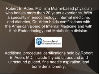 Robert E. Aden, MD, is a Miami-based physician
who boasts more than 20 years experience. With
  a specialty in endocrinology, internal medicine,
  and diabetes, Dr. Aden holds certifications with
the American Board of Internal Medicine and with
   their Endocrinology and Metabolism division.




Additional procedural certifications held by Robert
  E. Aden, MD, include thyroid ultrasound and
 ultrasound guided, fine needle aspiration, and
               bone densitometry.
 