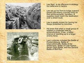 Lee liked  to be offensive in strategy but defensive in tactics.  Lee set up his front to bulge outward toward the enemy (convex front) so that reinforcements, transfers, & supplies could reach the destination over a direct route.  Lee is greatly known for having his troops protected by trenches. He knew that when a small group of soldiers is protected well by entrenchments, it has  a better chance of standing up to a larger enemy force.  Lee’s victories included the Battle of Fredericksburg, Battle of Chancellorsville, Battle of the Wilderness, Battle of Cold Harbor, Seven Days Battle, and the Second Battle of Bull Run. 