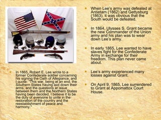 In 1865, Robert E. Lee wrote to a former Confederate soldier concerning his signing the Oath of Allegiance, and I quote: "This war, being at an end, the Southern States having laid down their arms, and the questions at issue between them and the Northern States having been decided, I believe it to be the duty of everyone to unite in the restoration of the country and the reestablishment of peace and harmony." When Lee’s army was defeated at Antietam (1862) and Gettysburg (1863), it was obvious that the South would be defeated.  In 1864, Ulysses S. Grant became the new Commander of the Union army and his plan was to wear down Lee’s army.  In early 1865, Lee wanted to have slaves fight for the Confederate Army in exchange for their freedom. This plan never came about.  Lee’s army experienced many losses against Grant.  On April 9, 1865, Lee surrendered to Grant at Appomattox Court House.   