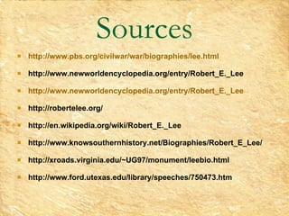 Sources http://www.pbs.org/civilwar/war/biographies/lee.html http://www.newworldencyclopedia.org/entry/Robert_E._Lee http://www.newworldencyclopedia.org/entry/Robert_E._Lee http://robertelee.org/ http://en.wikipedia.org/wiki/Robert_E._Lee   http://www.knowsouthernhistory.net/Biographies/Robert_E_Lee/   http://xroads.virginia.edu/~UG97/monument/leebio.html   http://www.ford.utexas.edu/library/speeches/750473.htm 