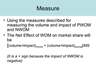Measure Using the measures described for measuring the volume and impact of PWOM and NWOM The Net Effect of WOM on market share will be [ (volume × impact) PWOM  + (volume × impact) NWOM ]/MS (It is a + sign because the impact of NWOM is negative) 