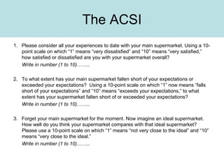 The ACSI 1.  Please consider all your experiences to date with your main supermarket. Using a 10-point scale on which “1” means “very dissatisfied” and “10” means “very satisfied,” how satisfied or dissatisfied are you with your supermarket overall? Write in number (1 to 10) …….. 2.  To what extent has your main supermarket fallen short of your expectations or exceeded your expectations?  Using a 10-point scale on which “1” now means “falls short of your expectations” and “10” means “exceeds your expectations,” to what extent has your supermarket fallen short of or exceeded your expectations? Write in number (1 to 10) ……..   3.  Forget your main supermarket for the moment. Now imagine an ideal supermarket. How well do you think your supermarket compares with that ideal supermarket? Please use a 10-point scale on which “1” means “not very close to the ideal” and “10” means “very close to the ideal.” Write in number (1 to 10) …….. 