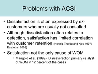 Problems with ACSI Dissatisfaction is often expressed by ex-customers who are usually not consulted Although dissatisfaction often relates to defection, satisfaction has limited correlation with customer retention  (Hennig-Thurau and Klee 1997; East et al. 2005) Satisfaction not the only cause of WOM Mangold et al. (1999). Dis/satisfaction primary catalyst of WOM in 12 percent of the cases 