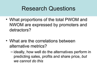 Research Questions What proportions of the total PWOM and NWOM are expressed by promoters and detractors? What are the correlations between alternative metrics? ideally, how well do the alternatives perform in predicting sales, profits and share price,  but we cannot do this 