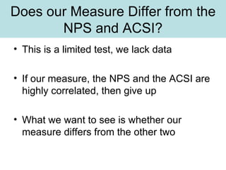 Does our Measure Differ from the NPS and ACSI? This is a limited test, we lack data If our measure, the NPS and the ACSI are highly correlated, then give up What we want to see is whether our measure differs from the other two 