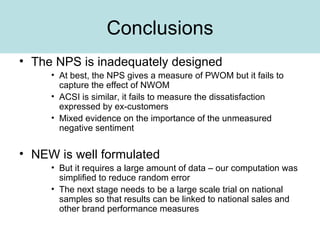 Conclusions The NPS is inadequately designed At best, the NPS gives a measure of PWOM but it fails to capture the effect of NWOM ACSI is similar, it fails to measure the dissatisfaction expressed by ex-customers Mixed evidence on the importance of the unmeasured negative sentiment NEW is well formulated But it requires a large amount of data – our computation was simplified to reduce random error The next stage needs to be a large scale trial on national samples so that results can be linked to national sales and other brand performance measures 