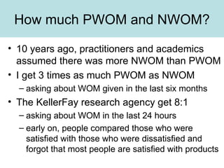 How much PWOM and NWOM? 10 years ago, practitioners and academics assumed there was more NWOM than PWOM I get 3 times as much PWOM as NWOM asking about WOM given in the last six months The KellerFay research agency get 8:1 asking about WOM in the last 24 hours early on, people compared those who were satisfied with those who were dissatisfied and forgot that most people are satisfied with products 
