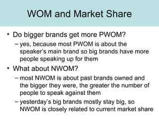 WOM and Market Share Do bigger brands get more PWOM? yes, because most PWOM is about the speaker’s main brand so big brands have more people speaking up for them What about NWOM? most NWOM is about past brands owned and the bigger they were, the greater the number of people to speak against them yesterday’s big brands mostly stay big, so NWOM is closely related to current market share 