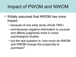 Impact of PWOM and NWOM Widely assumed that NWOM has more impact because of one early study (Arndt 1967) and because negative information is unusual, and affects judgments more in some psychological studies but the real question is:  how much do NWOM and PWOM change the propensity to purchase?   