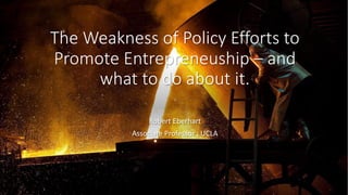 The Weakness of Policy Efforts to
Promote Entrepreneuship – and
what to do about it.
Robert Eberhart
Associate Professor , UCLA
 