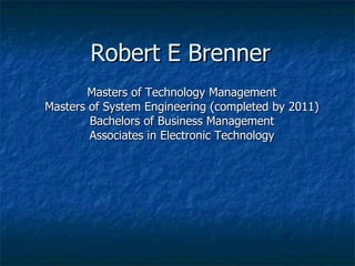 Robert E Brenner Masters of Technology Management Masters of System Engineering (completed by 2011) Bachelors of Business Management Associates in Electronic Technology 