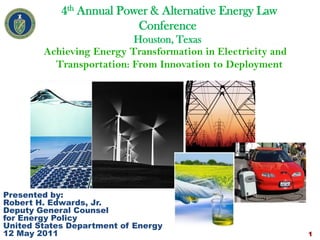 4th Annual Power & Alternative Energy Law
                          Conference
                          Houston, Texas
        Achieving Energy Transformation in Electricity and
          Transportation: From Innovation to Deployment




Presented by:
Robert H. Edwards, Jr.
Deputy General Counsel
for Energy Policy
United States Department of Energy
12 May 2011                                                  1
 