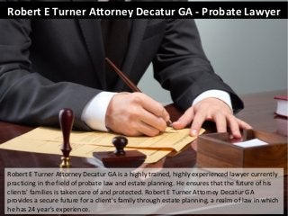 Robert E Turner Attorney Decatur GA - Probate Lawyer 
Robert E Turner Attorney Decatur GA is a highly trained, highly experienced lawyer currently 
practicing in the field of probate law and estate planning. He ensures that the future of his 
clients' families is taken care of and protected. Robert E Turner Attorney Decatur GA 
provides a secure future for a client's family through estate planning, a realm of law in which 
he has 24 year's experience. 
 