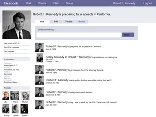 facebook Robert F. Kennedy is preparing for a speech in California. Wall Photos Flair Boxes Robert F. Kennedy Logout View photos of RFK (5) Send RFK a message Poke message Wall Info Photos Boxes Write something… Share Information Networks : Washington D.C. Birthday: November 20, 1925 Political: Democrat Religion: Catholic Hometown: Brookline, Mass. Friends LBJ Frank Marilyn Bobby Jackie Robert F. Kennedy  is preparing for a speech in California.  June 4, 1968 Robert Bobby Kennedy to Robert F. Kennedy  Congratulations on making the Senate!!  October 1, 1964 Robert F. Kennedy  I just resigned from the attorney General. June 11, 1963 Robert F. Kennedy  thank god my brother was able to stop that war!!! October 28, 1962 Robert F. Kennedy  I finally joined the sub-senate!!! September 9, 1953 Robert F. Kennedy  today I start to work for the U.S. Department of Justice!! April 23, 1951 