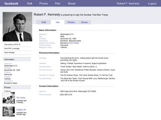 facebook Robert F. Kennedy  is preparing to sign the Nuclear Test Ban Treaty Personal Information Wall Photos Flair Boxes Robert F. Kennedy Logout View photos of RFK (5) Send RFK a message Poke message Wall Info Photos Boxes Basic Information Information Networks : Washington D.C. Birthday: November 20, 1925 Political: Democrat Religion: Catholic Hometown: Brookline, Mass. Photos Networks:     Washington D.C. Sex:     Male Birthday:     November 20, 1925 Hometown:     Brookline, Massachusetts Relationship Status:   Married to  Ethel Shekel Political Views:   Democrat Religious Views:   Catholic Activities:     Commanding the Army, making peace with the Soviet Union,    promoting civil rights,  Interests:   Sailing, Football, Summers in Hyannis, Space Exploration Favorite Music:   Frank Sinatra, Dean Martin, Sammy Davis, Jr. Favorite Movies:   Some Like it Hot, Gentleman Prefer Blondes, Ocean’s Eleven, Guys    and Dolls Favorite TV Shows:   The Ed Sullivan Show, The Frank Sinatra Show, To Tell the Truth Favorite Books:   The Road Not Taken, From Russia With Love, Marlborough, Decline    and Fall of the Roman Empire The Family Updated last Tuesday 2 Albums College Life Updated two months ago Contact Information Address:   1594 Cape drive Blvd, Washington DC 20500 Phone Number:   (202) 555-0123 