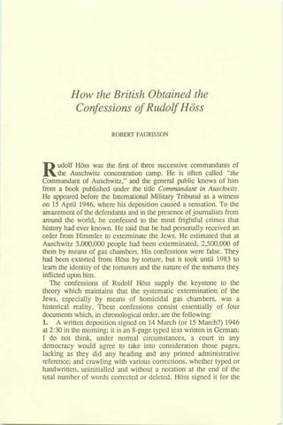 How the British Obtained the
Confessions of Rudolf Hoss
ROBERT FAURISSON
Rudolf Hoss was the first of three successive commandants of
the Auschwitz concentration camp. He is often called "the
Commandant of Auschwitz," and the general public knows of him
from a book published under the title Commandant in Auschwitz.
He appeared before the International Military Tribunal as a witness
on 15April 1946, where his deposition caused a sensation. To the
amazementof the defendants and inthepresence ofjournalists from
around the world, he confessed to the most frightful crimes that
history had ever known. He said that he had personally received an
order from Himmler to exterminate the Jews. He estimated that at
Auschwitz 3,000,000 people had been exterminated, 2,500,000 of
them by means of gas chambers. His confessionswere false. They
had been extorted from HCIss by torture, but it took until 1983 to
learn the identity of the torturers and the nature of the tortures they
inflictedupon him.
The confessions of Rudolf Hoss supply the keystone to the
theory which maintains that the systematic extermination of the
Jews, especially by means of homicidal gas chambers, was a
historical reality. These confessions consist essentially of four
documentswhich, in chronologicalorder, arethe following:
1. A written depositionsigned on 14March (or 15March?) 1946
at 2:30 in the morning; it is an 8-pagetyped text written in German;
I do not think, under normal circumstances, a court in any
democracy would agree to take into consideration those pages,
lacking as they did any heading and any printed administrative
reference; and crawling with various corrections, whether typed or
handwritten, uninitialled and without a notation at the end of the
total number of words corrected or deleted. Hoss signed it for the
 