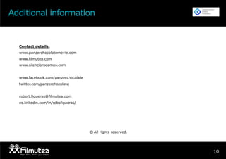 Additional information
10PROMOC
IÓ
DISTRIBUC
IÓ
I
T
Contact details:
www.panzerchocolatemovie.com
www.filmutea.com
www.silenciorodamos.com
www.facebook.com/panzerchocolate
twitter.com/panzerchocolate
robert.figueras@filmutea.com
es.linkedin.com/in/robsfigueras/
© All rights reserved.
 
