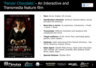 2
•  Main: Horror, English, 90 minutes
•  Gamification elements: Audience interacts before, during
and after the screening
•  More than a movie: An experience: Interactivity + Finale
+ Comic + Novel
•  Transmedia: Different characters and situations that
complement the movie
•  Target audience: 16-40; Horror fans, technology geeks,
gamers, comic readers…
•  Festivals: Gijón International Film Festival (Premiere - Nov
2013), Nocturna, Huesca, Murcia…
•  Sales Agent: Stealth Media Group. Deals under discussion:
USA, Canada, UK, Ireland, Australia, New Zealand, South
Africa, Japan, Spain…
•  Spanish Release: October 2014
‘Panzer Chocolate’ - An Interactive and
Transmedia feature film
 