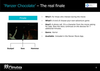 4
‘Panzer Chocolate’ – The real finale
Finale
•  Who?: For those who interact during the movie
•  What?: A kind of choose-your-own-adventure game
•  How?: A phone call. It’s a character from the movie asking
for help. Now the story continues on the devices for 7
additional minutes.
•  Genre: Horror
•  Available: Included in the Panzer Movie App.
Scalpel HammerSaw
 