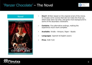 6
‘Panzer Chocolate’ – The Novel
Novel •  How?: Written based on the original script of the movie.
It includes some scenes that did not make the final cut,
others that were not shot, and gives more background to
some of the secondary characters.
•  Contains: Five alternative endings, making the
experience much more complete.
•  Available: Kindle - Amazon, Paper - Bubok.
•  Languages: Spanish & English (soon)
•  Price: EUR 7,63
 