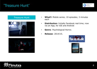 ‘Treasure Hunt’
8
•  What?: Mobile series; 10 episodes; 3 minutes
each
•  Distribution: Initially Facebook real time; now
via an App, for iOS and Android
•  Genre: Psychological Horror.
•  Release: 2014/15.
Treasure Hunt
 
