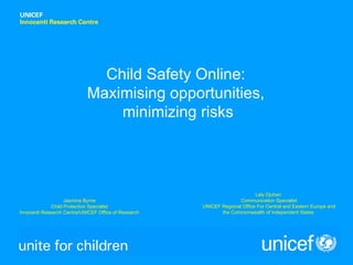 Child Safety Online:
                            Maximising opportunities,
                                minimizing risks




                                                                            Lely Djuhari
                    Jasmina Byrne                                    Communication Specialist
              Child Protection Specialist             UNICEF Regional Office For Central and Eastern Europe and
Innocenti Research Centre/UNICEF Office of Research          the Commonwealth of Independent States
 