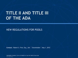 TITLE II AND TITLE III
OF THE ADA

NEW REGULATIONS FOR POOLS




Contact: Robert S. Fine, Esq., AIA  Shareholder  May 1, 2012




GREENBERG TRAURIG, LLP  ATTORNEYS AT LAW  WWW.GTLAW.COM
©2011. All rights reserved.
 