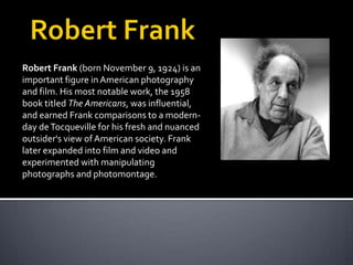 Robert Frank (born November 9, 1924) is an
important figure in American photography
and film. His most notable work, the 1958
book titled The Americans, was influential,
and earned Frank comparisons to a modernday de Tocqueville for his fresh and nuanced
outsider's view of American society. Frank
later expanded into film and video and
experimented with manipulating
photographs and photomontage.

 