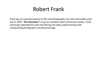 Robert Frank
Frank was an important person to film and photography. His most memorable work
was in 1958 “ The Americans”. it was an outsiders view to American society. Frank
eventually expanded his work into filming and video, experimenting with
manipulating photographs and photomontage.

 