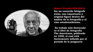 Robert Frank(1924-2019)
fue un conocido fotógrafo
suizo, una importante y
original figura dentro del
ámbito de la fotografía y el
cine estadounidenses.
Su trabajo más destacado
es el libro de fotografía
The Americans, publicado
en 1958, el cual está
fuertemente influido por el
periodo de la posguerra.