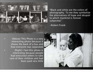 “Black and white are the colors of
                                            photography. To me they symbolize
                                            the alternatives of hope and despair
                                            to which mankind is forever
                                            subjected.”
                                        
   -Robert Frank




•     (Above) This Photo is a very
     interesting photo because it
     shows the back of a bus and
     how everyone was separated
•        (Right) I feel this photo is
       interesting because people
     had entrusted others to take
    care of their children and had
               been paid very little
 
