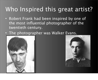 Who Inspired this great artist?
• Robert Frank had been inspired by one of
  the most inﬂuential photographer of the
  twentieth century.
• The photographer was Walker Evans.
 