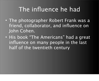 The inﬂuence he had
• The photographer Robert Frank was a
  friend, collaborator, and inﬂuence on
  John Cohen.
• His book “The Americans” had a great
  inﬂuence on many people in the last
  half of the twentieth century
 