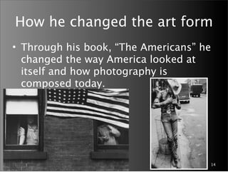 How he changed the art form
• Through his book, “The Americans” he
  changed the way America looked at
  itself and how photography is
  composed today.




                                     14
 