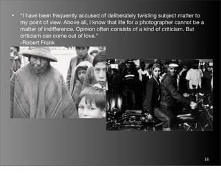 •   “I have been frequently accused of deliberately twisting subject matter to
    my point of view. Above all, I know that life for a photographer cannot be a
    matter of indifference. Opinion often consists of a kind of criticism. But
    criticism can come out of love.”
    -Robert Frank




                                                                                   16
 