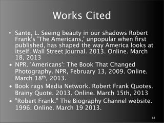 Works Cited
• Sante, L. Seeing beauty in our shadows Robert
  Frank's 'The Americans,' unpopular when ﬁrst
  published, has shaped the way America looks at
  itself. Wall Street Journal. 2013. Online. March
  18, 2013
• NPR. 'Americans': The Book That Changed
  Photography. NPR, February 13, 2009. Online.
  March 18th, 2013.
• Book rags Media Network. Robert Frank Quotes.
  Brainy Quote. 2013. Online. March 15th, 2013
• "Robert Frank." The Biography Channel website.
  1996. Online. March 19 2013.
                                                 18
 