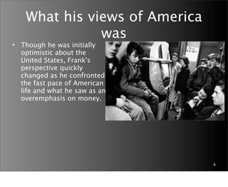 What his views of America
               was
• Though he was initially
  optimistic about the
  United States, Frank's
  perspective quickly
  changed as he confronted
  the fast pace of American
  life and what he saw as an
  overemphasis on money.




                                4
 