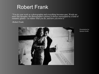 Robert Frank
“You do your work as a photographer and everything becomes past. Words are
more like thoughts; the photographer's picture is always surrounded by a kind of
romantic glamor - no matter what you do, and how you twist it.”
-Robert Frank


                                                                                   Presentation by:
                                                                                   Quintin Grolla
 