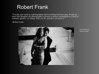 Robert Frank
“You do your work as a photographer and everything becomes past. Words are
more like thoughts; the photographer's picture is always surrounded by a kind of
romantic glamor - no matter what you do, and how you twist it.”
-Robert Frank


                                                                                   Presentation by:
                                                                                   Quintin Grolla
 