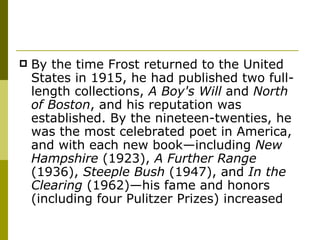 By the time Frost returned to the United States in 1915, he had published two full-length collections,  A Boy's Will  and  North of Boston , and his reputation was established. By the nineteen-twenties, he was the most celebrated poet in America, and with each new book—including  New Hampshire  (1923),  A Further Range  (1936),  Steeple Bush  (1947), and  In the Clearing  (1962)—his fame and honors (including four Pulitzer Prizes) increased  
