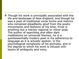 Though his work is principally associated with the life and landscape of New England, and though he was a poet of traditional verse forms and metrics who remained steadfastly aloof from the poetic movements and fashions of his time, Frost is anything but a merely regional or minor poet. The author of searching and often dark meditations on universal themes, he is a quintessentially modern poet in his adherence to language as it is actually spoken, in the psychological complexity of his portraits, and in the degree to which his work is infused with layers of ambiguity and irony. 