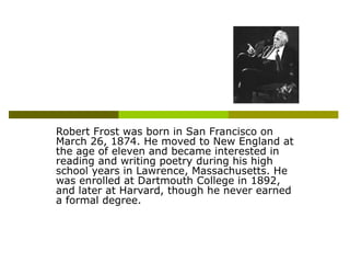 Robert Frost was born in San Francisco on March 26, 1874. He moved to New England at the age of eleven and became interested in reading and writing poetry during his high school years in Lawrence, Massachusetts. He was enrolled at Dartmouth College in 1892, and later at Harvard, though he never earned a formal degree.                        
