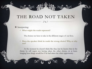 THE ROAD NOT TAKEN

 Interpreting:
     • What might the roads represent?

         The choices we have to take in the different stages of our lives.

     • Does the speaker think he made the wrong choice? Why or why
       not?

          At the moment he doesn’t think like that, but he knows that in the
     future he will regret not having taken the other choice, or at least,
     imaging how things would be if he had taken the other opportunity .
 